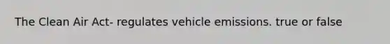 The Clean Air Act- regulates vehicle emissions. true or false