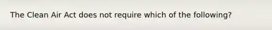 The Clean Air Act does not require which of the following?