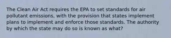 The <a href='https://www.questionai.com/knowledge/kE4HiszZPN-clean-air-act' class='anchor-knowledge'>clean air act</a> requires the EPA to set standards for air pollutant emissions, with the provision that states implement plans to implement and enforce those standards. The authority by which the state may do so is known as what?