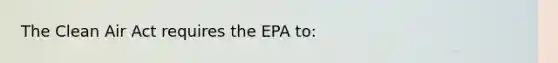 The Clean Air Act requires the EPA to: