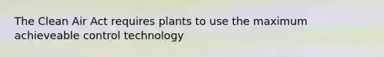 The Clean Air Act requires plants to use the maximum achieveable control technology