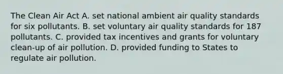 The Clean Air Act A. set national ambient air quality standards for six pollutants. B. set voluntary air quality standards for 187 pollutants. C. provided tax incentives and grants for voluntary clean-up of air pollution. D. provided funding to States to regulate air pollution.