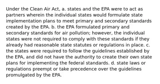 Under the Clean Air Act, a. states and the EPA were to act as partners wherein the individual states would formulate state implementation plans to meet primary and secondary standards created by the EPA. b. the EPA formulated primary and secondary standards for air pollution; however, the individual states were not required to comply with these standards if they already had reasonable state statutes or regulations in place. c. the states were required to follow the guidelines established by the EPA, and did not have the authority to create their own state plans for implementing the federal standards. d. state laws or regulations preempt or take precedence over the guidelines promulgated by the EPA.