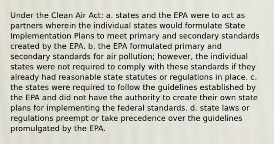 Under the Clean Air Act: a. states and the EPA were to act as partners wherein the individual states would formulate State Implementation Plans to meet primary and secondary standards created by the EPA. b. the EPA formulated primary and secondary standards for air pollution; however, the individual states were not required to comply with these standards if they already had reasonable state statutes or regulations in place. c. the states were required to follow the guidelines established by the EPA and did not have the authority to create their own state plans for implementing the federal standards. d. state laws or regulations preempt or take precedence over the guidelines promulgated by the EPA.