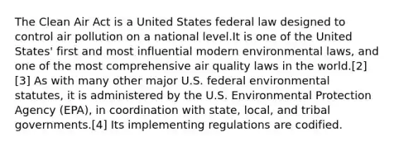 The Clean Air Act is a United States federal law designed to control air pollution on a national level.It is one of the United States' first and most influential modern environmental laws, and one of the most comprehensive air quality laws in the world.[2][3] As with many other major U.S. federal environmental statutes, it is administered by the U.S. Environmental Protection Agency (EPA), in coordination with state, local, and tribal governments.[4] Its implementing regulations are codified.