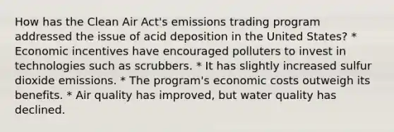 How has the Clean Air Act's emissions trading program addressed the issue of acid deposition in the United States? * Economic incentives have encouraged polluters to invest in technologies such as scrubbers. * It has slightly increased sulfur dioxide emissions. * The program's economic costs outweigh its benefits. * Air quality has improved, but water quality has declined.