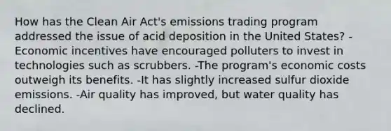 How has the Clean Air Act's emissions trading program addressed the issue of acid deposition in the United States? -Economic incentives have encouraged polluters to invest in technologies such as scrubbers. -The program's economic costs outweigh its benefits. -It has slightly increased sulfur dioxide emissions. -Air quality has improved, but water quality has declined.