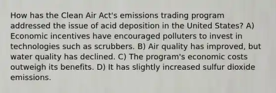 How has the Clean Air Act's emissions trading program addressed the issue of acid deposition in the United States? A) Economic incentives have encouraged polluters to invest in technologies such as scrubbers. B) Air quality has improved, but water quality has declined. C) The program's economic costs outweigh its benefits. D) It has slightly increased sulfur dioxide emissions.