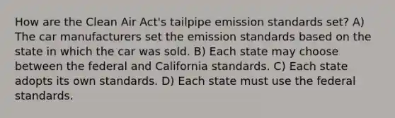 How are the Clean Air Act's tailpipe emission standards set? A) The car manufacturers set the emission standards based on the state in which the car was sold. B) Each state may choose between the federal and California standards. C) Each state adopts its own standards. D) Each state must use the federal standards.