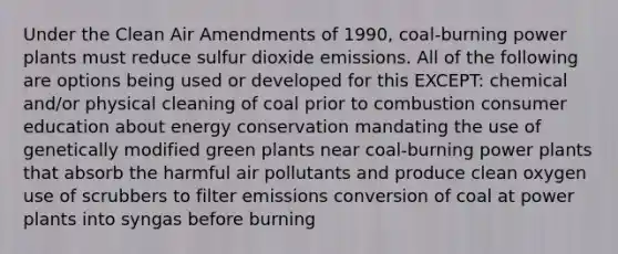 Under the Clean Air Amendments of 1990, coal-burning power plants must reduce sulfur dioxide emissions. All of the following are options being used or developed for this EXCEPT: chemical and/or physical cleaning of coal prior to combustion consumer education about energy conservation mandating the use of genetically modified green plants near coal-burning power plants that absorb the harmful air pollutants and produce clean oxygen use of scrubbers to filter emissions conversion of coal at power plants into syngas before burning