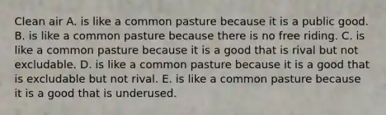 Clean air A. is like a common pasture because it is a public good. B. is like a common pasture because there is no free riding. C. is like a common pasture because it is a good that is rival but not excludable. D. is like a common pasture because it is a good that is excludable but not rival. E. is like a common pasture because it is a good that is underused.