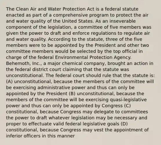 The Clean Air and Water Protection Act is a federal statute enacted as part of a comprehensive program to protect the air and water quality of the United States. As an inseverable component of the legislation, a committee of five members was given the power to draft and enforce regulations to regulate air and water quality. According to the statute, three of the five members were to be appointed by the President and other two committee members would be selected by the top official in charge of the federal Environmental Protection Agency. Behemoth, Inc., a major chemical company, brought an action in the federal district court claiming that the statute was unconstitutional. The federal court should rule that the statute is: (A) unconstitutional, because the members of the committee will be exercising administrative power and thus can only be appointed by the President (B) unconstitutional, because the members of the committee will be exercising quasi-legislative power and thus can only be appointed by Congress (C) constitutional, because Congress may delegate to committees the power to draft whatever legislation may be necessary and proper to effectuate valid federal legislative goals (D) constitutional, because Congress may vest the appointment of inferior officers in this manner