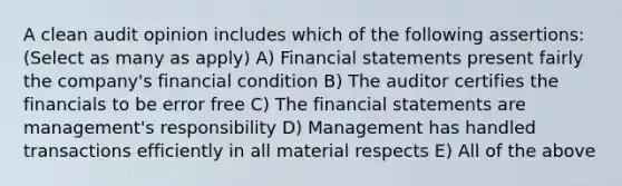 A clean audit opinion includes which of the following assertions: (Select as many as apply) A) <a href='https://www.questionai.com/knowledge/kFBJaQCz4b-financial-statements' class='anchor-knowledge'>financial statements</a> present fairly the company's financial condition B) The auditor certifies the financials to be error free C) The financial statements are management's responsibility D) Management has handled transactions efficiently in all material respects E) All of the above