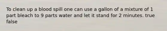 To clean up a blood spill one can use a gallon of a mixture of 1 part bleach to 9 parts water and let it stand for 2 minutes. true false