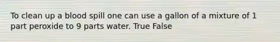 To clean up a blood spill one can use a gallon of a mixture of 1 part peroxide to 9 parts water. True False