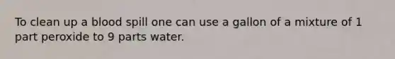 To clean up a blood spill one can use a gallon of a mixture of 1 part peroxide to 9 parts water.