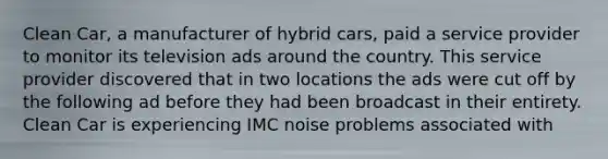 Clean Car, a manufacturer of hybrid cars, paid a service provider to monitor its television ads around the country. This service provider discovered that in two locations the ads were cut off by the following ad before they had been broadcast in their entirety. Clean Car is experiencing IMC noise problems associated with