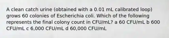 A clean catch urine (obtained with a 0.01 mL calibrated loop) grows 60 colonies of Escherichia coli. Which of the following represents the final colony count in CFU/mL? a 60 CFU/mL b 600 CFU/mL c 6,000 CFU/mL d 60,000 CFU/mL