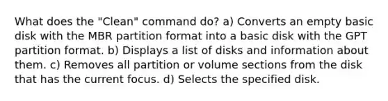 What does the "Clean" command do? a) Converts an empty basic disk with the MBR partition format into a basic disk with the GPT partition format. b) Displays a list of disks and information about them. c) Removes all partition or volume sections from the disk that has the current focus. d) Selects the specified disk.