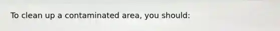 To clean up a contaminated area, you should: