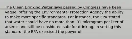 The Clean Drinking Water laws passed by Congress have been vague, offering the Environmental Protection Agency the ability to make more specific standards. For instance, the EPA stated that water should have no more than .01 microgram per liter of arsenic and still be considered safe for drinking. In setting this standard, the EPA exercised the power of: