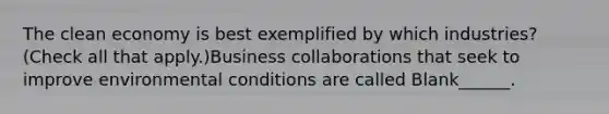 The clean economy is best exemplified by which industries? (Check all that apply.)Business collaborations that seek to improve environmental conditions are called Blank______.