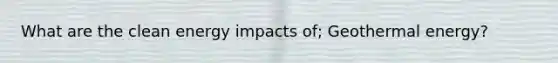 What are the clean energy impacts of; Geothermal energy?