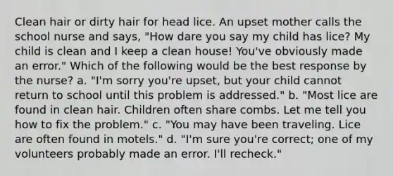 Clean hair or dirty hair for head lice. An upset mother calls the school nurse and says, "How dare you say my child has lice? My child is clean and I keep a clean house! You've obviously made an error." Which of the following would be the best response by the nurse? a. "I'm sorry you're upset, but your child cannot return to school until this problem is addressed." b. "Most lice are found in clean hair. Children often share combs. Let me tell you how to fix the problem." c. "You may have been traveling. Lice are often found in motels." d. "I'm sure you're correct; one of my volunteers probably made an error. I'll recheck."