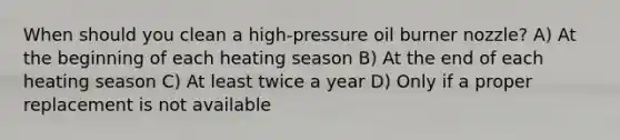 When should you clean a high-pressure oil burner nozzle? A) At the beginning of each heating season B) At the end of each heating season C) At least twice a year D) Only if a proper replacement is not available