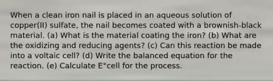 When a clean iron nail is placed in an aqueous solution of copper(II) sulfate, the nail becomes coated with a brownish-black material. (a) What is the material coating the iron? (b) What are the oxidizing and reducing agents? (c) Can this reaction be made into a voltaic cell? (d) Write the balanced equation for the reaction. (e) Calculate E°cell for the process.