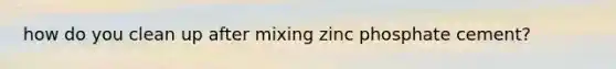 how do you clean up after mixing zinc phosphate cement?