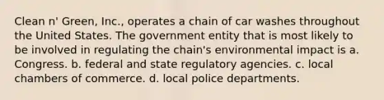 Clean n' Green, Inc., operates a chain of car washes throughout the United States. The government entity that is most likely to be involved in regulating the chain's environmental impact is a. Congress. b. federal and state regulatory agencies. c. local chambers of commerce. d. local police departments.