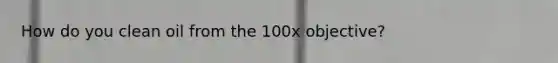 How do you clean oil from the 100x objective?