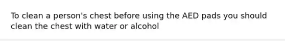 To clean a person's chest before using the AED pads you should clean the chest with water or alcohol