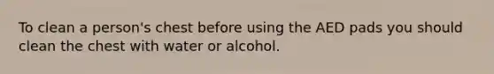 To clean a person's chest before using the AED pads you should clean the chest with water or alcohol.