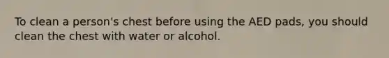 To clean a person's chest before using the AED pads, you should clean the chest with water or alcohol.