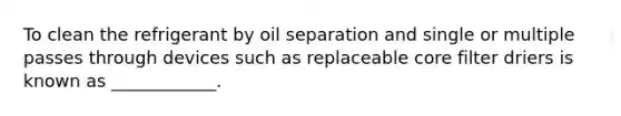 To clean the refrigerant by oil separation and single or multiple passes through devices such as replaceable core filter driers is known as ____________.