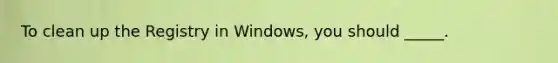 To clean up the Registry in Windows, you should _____.