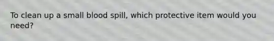 To clean up a small blood spill, which protective item would you need?