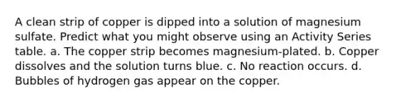 A clean strip of copper is dipped into a solution of magnesium sulfate. Predict what you might observe using an Activity Series table. a. The copper strip becomes magnesium-plated. b. Copper dissolves and the solution turns blue. c. No reaction occurs. d. Bubbles of hydrogen gas appear on the copper.