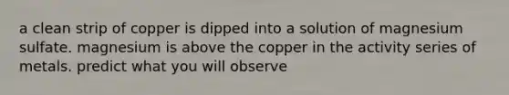a clean strip of copper is dipped into a solution of magnesium sulfate. magnesium is above the copper in the activity series of metals. predict what you will observe