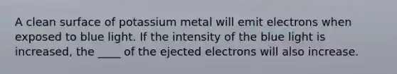 A clean surface of potassium metal will emit electrons when exposed to blue light. If the intensity of the blue light is increased, the ____ of the ejected electrons will also increase.