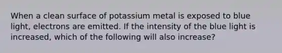 When a clean surface of potassium metal is exposed to blue light, electrons are emitted. If the intensity of the blue light is increased, which of the following will also increase?