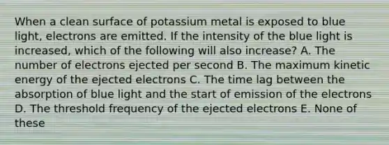 When a clean surface of potassium metal is exposed to blue light, electrons are emitted. If the intensity of the blue light is increased, which of the following will also increase? A. The number of electrons ejected per second B. The maximum kinetic energy of the ejected electrons C. The time lag between the absorption of blue light and the start of emission of the electrons D. The threshold frequency of the ejected electrons E. None of these