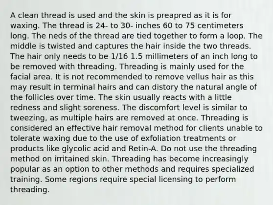 A clean thread is used and the skin is preapred as it is for waxing. The thread is 24- to 30- inches 60 to 75 centimeters long. The neds of the thread are tied together to form a loop. The middle is twisted and captures the hair inside the two threads. The hair only needs to be 1/16 1.5 millimeters of an inch long to be removed with threading. Threading is mainly used for the facial area. It is not recommended to remove vellus hair as this may result in terminal hairs and can distory the natural angle of the follicles over time. The skin usually reacts with a little redness and slight soreness. The discomfort level is similar to tweezing, as multiple hairs are removed at once. Threading is considered an effective hair removal method for clients unable to tolerate waxing due to the use of exfoliation treatments or products like glycolic acid and Retin-A. Do not use the threading method on irritained skin. Threading has become increasingly popular as an option to other methods and requires specialized training. Some regions require special licensing to perform threading.