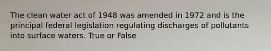 The clean water act of 1948 was amended in 1972 and is the principal federal legislation regulating discharges of pollutants into surface waters. True or False