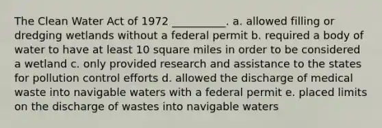 The Clean Water Act of 1972 __________. a. allowed filling or dredging wetlands without a federal permit b. required a body of water to have at least 10 square miles in order to be considered a wetland c. only provided research and assistance to the states for pollution control efforts d. allowed the discharge of medical waste into navigable waters with a federal permit e. placed limits on the discharge of wastes into navigable waters