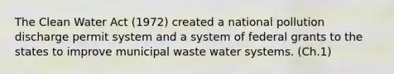 The Clean Water Act (1972) created a national pollution discharge permit system and a system of federal grants to the states to improve municipal waste water systems. (Ch.1)