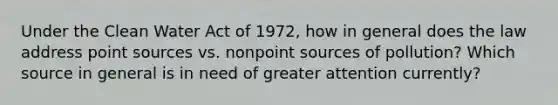 Under the Clean Water Act of 1972, how in general does the law address point sources vs. nonpoint sources of pollution? Which source in general is in need of greater attention currently?