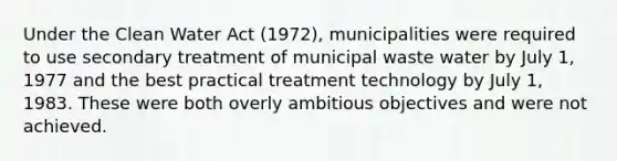 Under the Clean Water Act (1972), municipalities were required to use secondary treatment of municipal waste water by July 1, 1977 and the best practical treatment technology by July 1, 1983. These were both overly ambitious objectives and were not achieved.